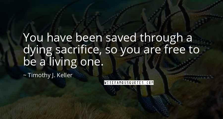 Timothy J. Keller Quotes: You have been saved through a dying sacrifice, so you are free to be a living one.