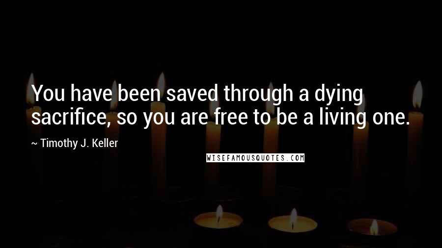 Timothy J. Keller Quotes: You have been saved through a dying sacrifice, so you are free to be a living one.