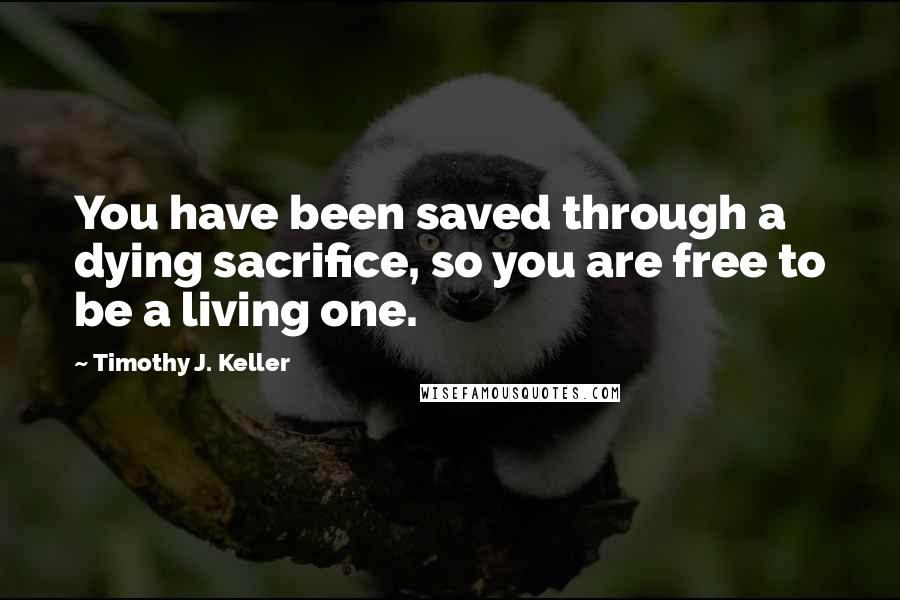 Timothy J. Keller Quotes: You have been saved through a dying sacrifice, so you are free to be a living one.