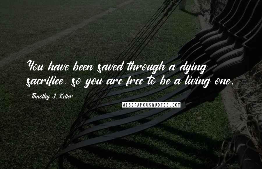 Timothy J. Keller Quotes: You have been saved through a dying sacrifice, so you are free to be a living one.