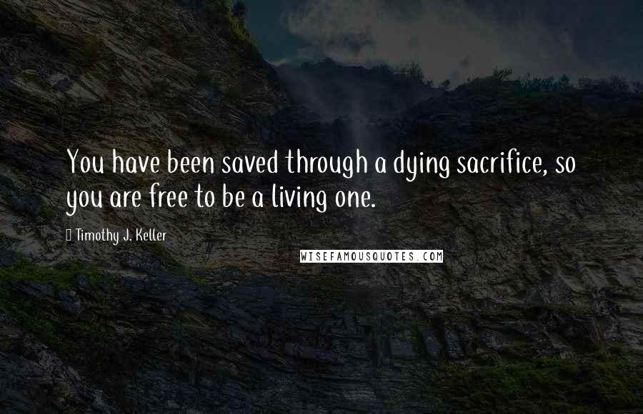 Timothy J. Keller Quotes: You have been saved through a dying sacrifice, so you are free to be a living one.