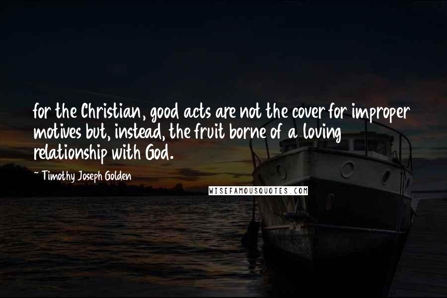 Timothy Joseph Golden Quotes: for the Christian, good acts are not the cover for improper motives but, instead, the fruit borne of a loving relationship with God.