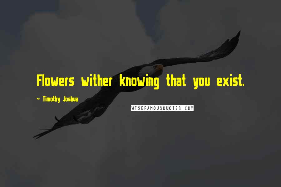 Timothy Joshua Quotes: Flowers wither knowing that you exist.