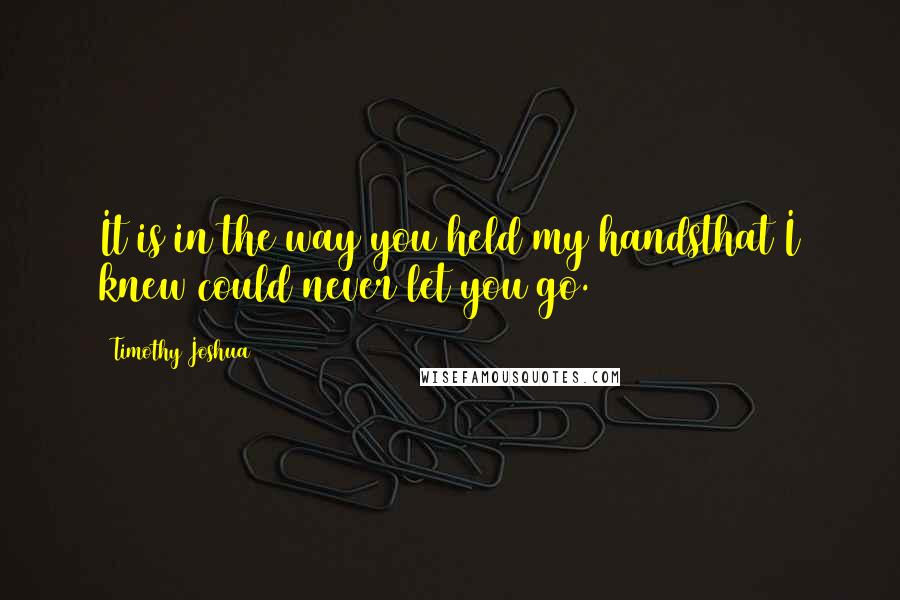 Timothy Joshua Quotes: It is in the way you held my handsthat I knew could never let you go.