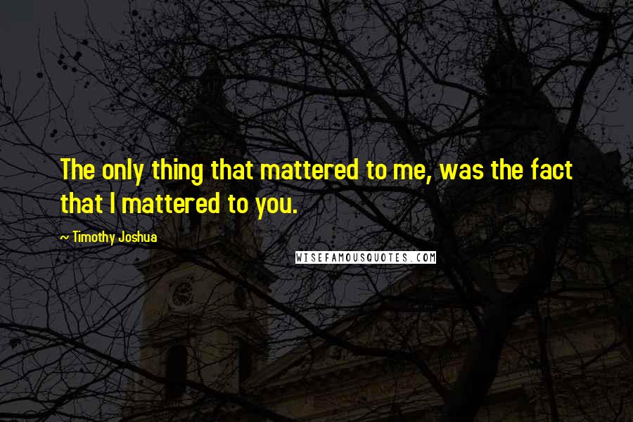 Timothy Joshua Quotes: The only thing that mattered to me, was the fact that I mattered to you.