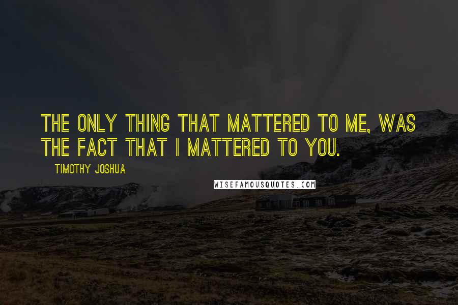Timothy Joshua Quotes: The only thing that mattered to me, was the fact that I mattered to you.