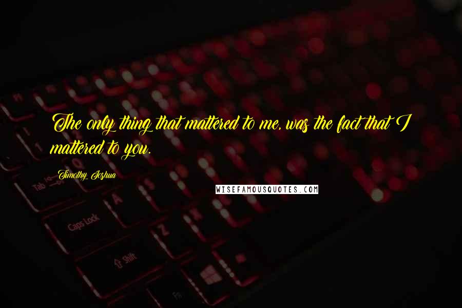 Timothy Joshua Quotes: The only thing that mattered to me, was the fact that I mattered to you.