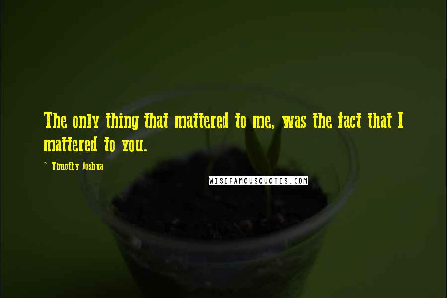 Timothy Joshua Quotes: The only thing that mattered to me, was the fact that I mattered to you.