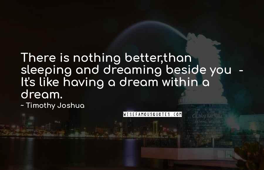 Timothy Joshua Quotes: There is nothing better,than sleeping and dreaming beside you  - It's like having a dream within a dream.