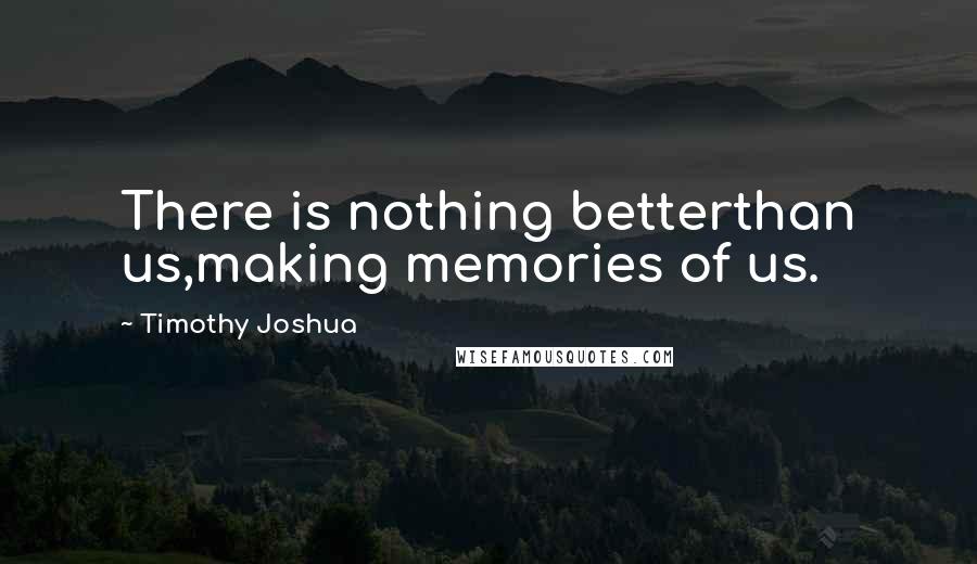 Timothy Joshua Quotes: There is nothing betterthan us,making memories of us.