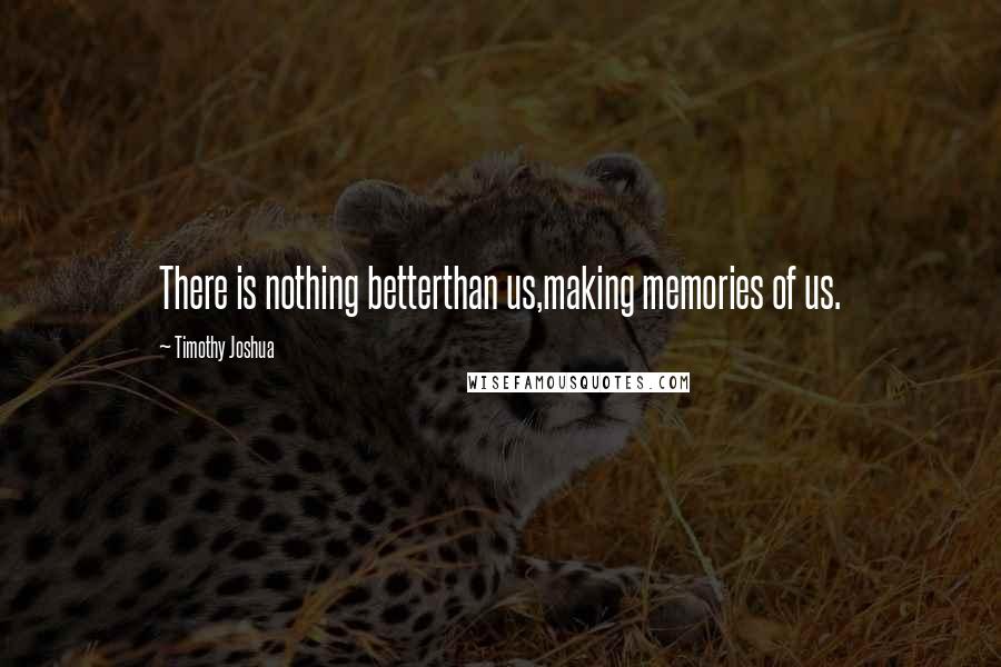 Timothy Joshua Quotes: There is nothing betterthan us,making memories of us.