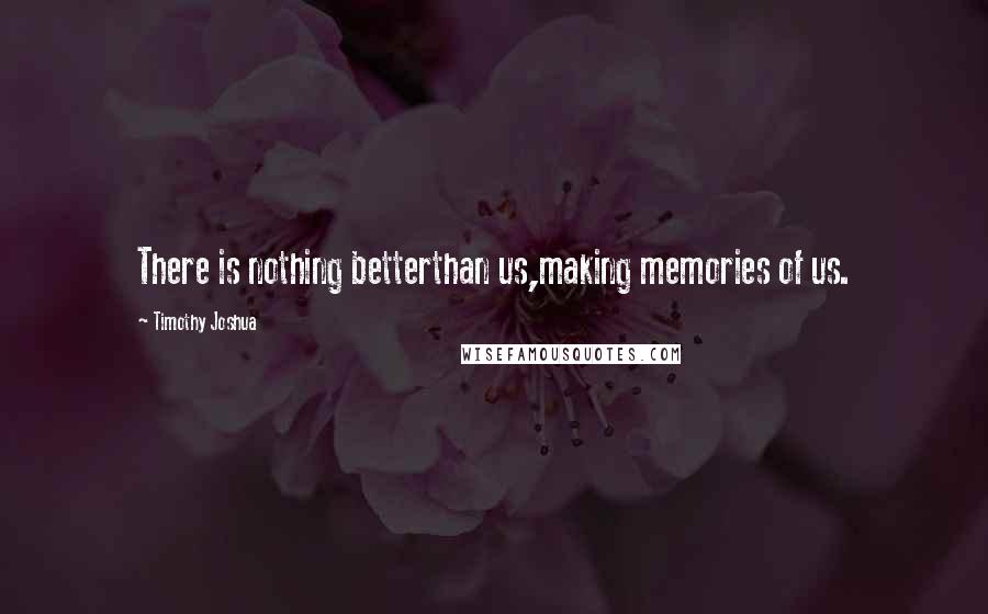 Timothy Joshua Quotes: There is nothing betterthan us,making memories of us.