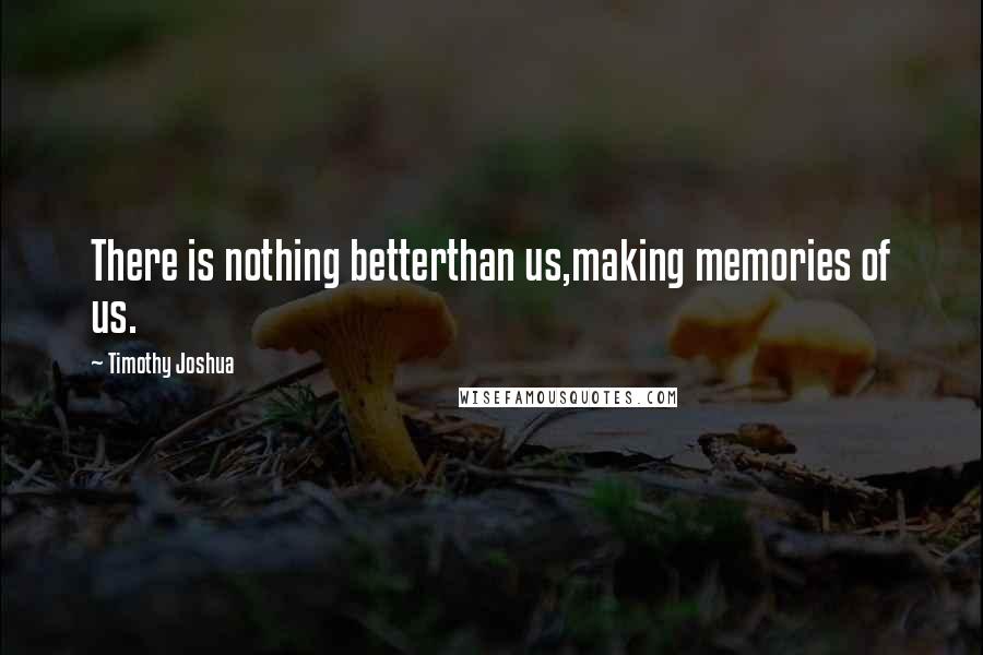 Timothy Joshua Quotes: There is nothing betterthan us,making memories of us.