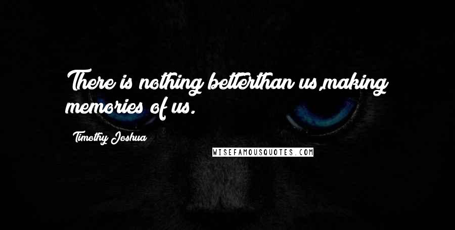 Timothy Joshua Quotes: There is nothing betterthan us,making memories of us.