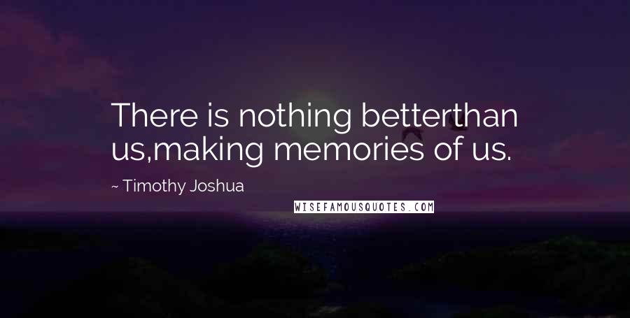 Timothy Joshua Quotes: There is nothing betterthan us,making memories of us.