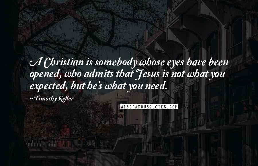 Timothy Keller Quotes: A Christian is somebody whose eyes have been opened, who admits that Jesus is not what you expected, but he's what you need.