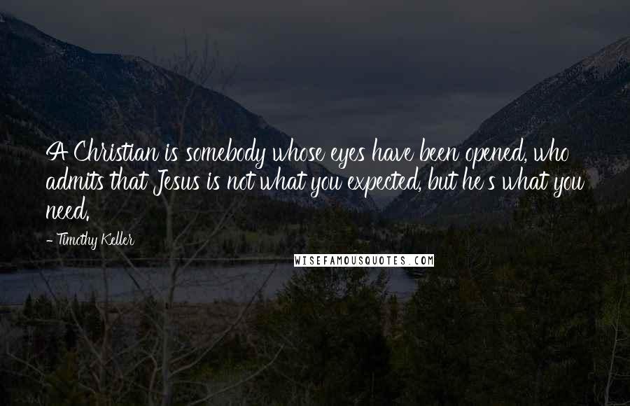 Timothy Keller Quotes: A Christian is somebody whose eyes have been opened, who admits that Jesus is not what you expected, but he's what you need.