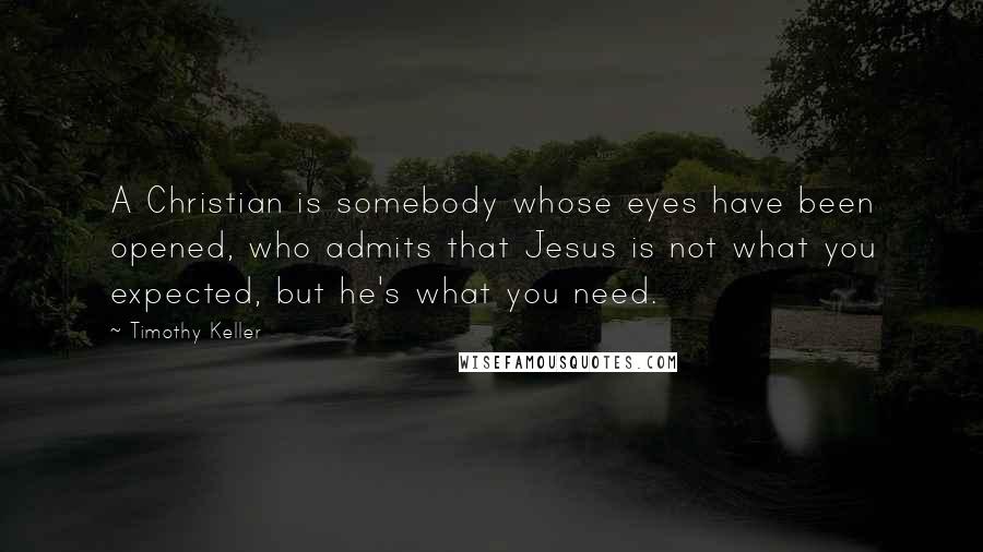 Timothy Keller Quotes: A Christian is somebody whose eyes have been opened, who admits that Jesus is not what you expected, but he's what you need.