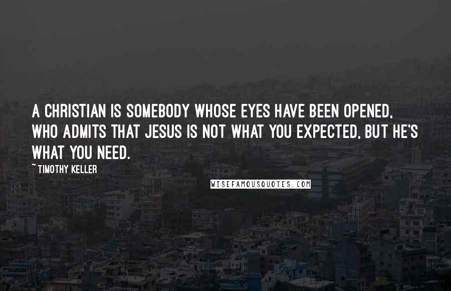 Timothy Keller Quotes: A Christian is somebody whose eyes have been opened, who admits that Jesus is not what you expected, but he's what you need.