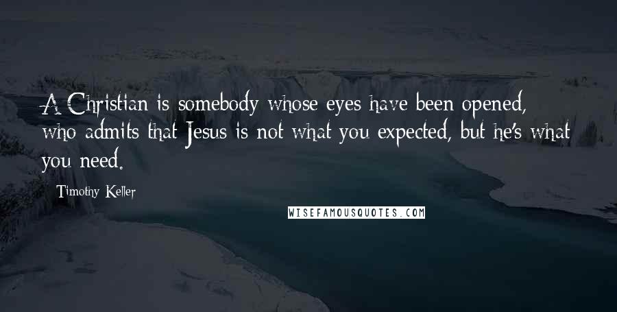 Timothy Keller Quotes: A Christian is somebody whose eyes have been opened, who admits that Jesus is not what you expected, but he's what you need.