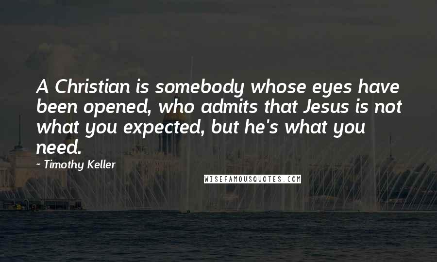 Timothy Keller Quotes: A Christian is somebody whose eyes have been opened, who admits that Jesus is not what you expected, but he's what you need.