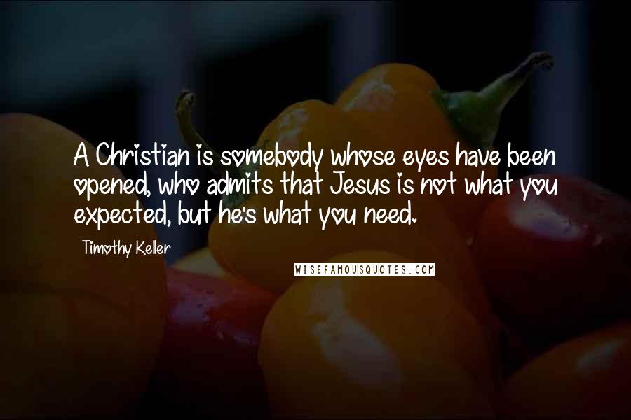 Timothy Keller Quotes: A Christian is somebody whose eyes have been opened, who admits that Jesus is not what you expected, but he's what you need.