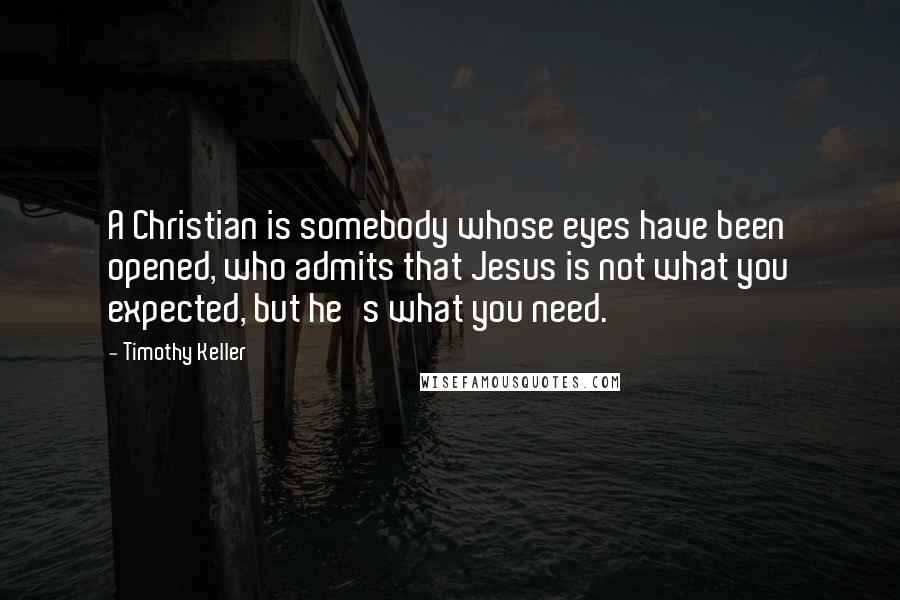 Timothy Keller Quotes: A Christian is somebody whose eyes have been opened, who admits that Jesus is not what you expected, but he's what you need.