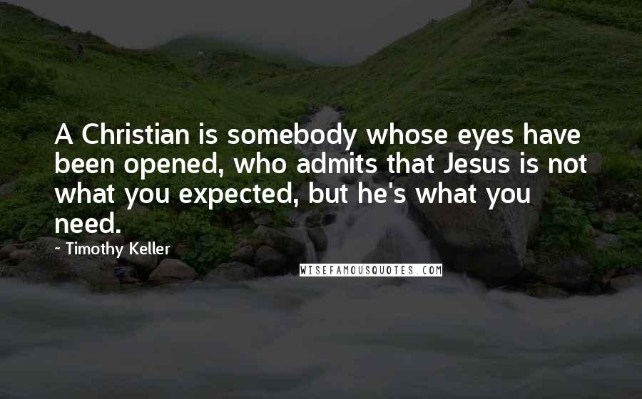 Timothy Keller Quotes: A Christian is somebody whose eyes have been opened, who admits that Jesus is not what you expected, but he's what you need.