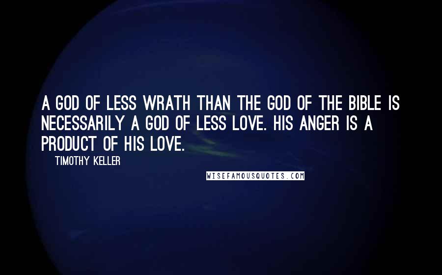 Timothy Keller Quotes: A god of less wrath than the God of the Bible is necessarily a god of less love. His anger is a product of his love.