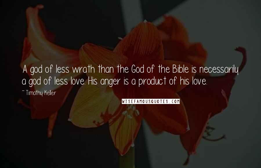 Timothy Keller Quotes: A god of less wrath than the God of the Bible is necessarily a god of less love. His anger is a product of his love.