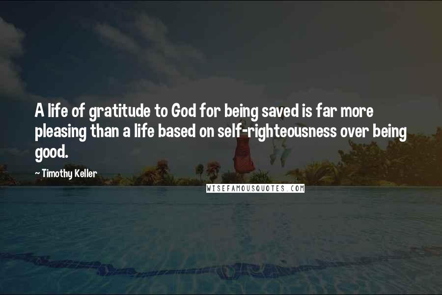 Timothy Keller Quotes: A life of gratitude to God for being saved is far more pleasing than a life based on self-righteousness over being good.