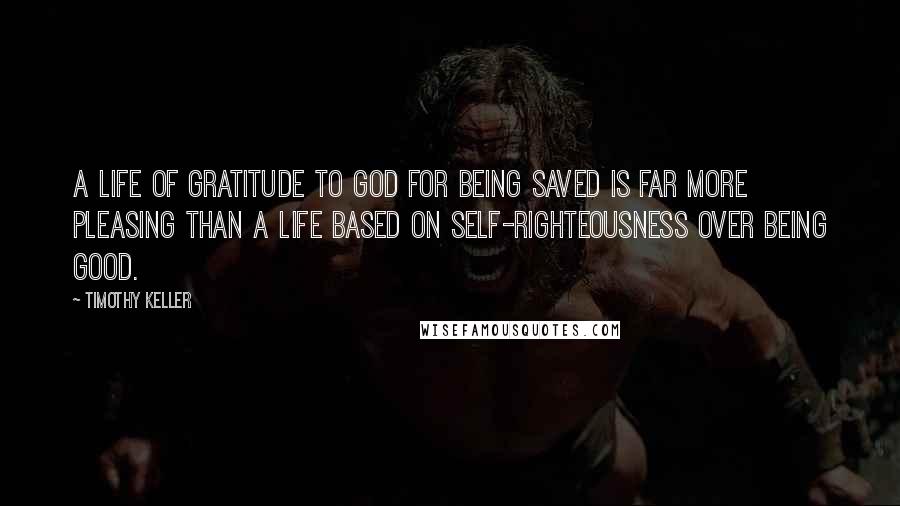 Timothy Keller Quotes: A life of gratitude to God for being saved is far more pleasing than a life based on self-righteousness over being good.