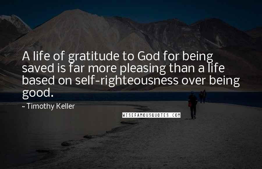 Timothy Keller Quotes: A life of gratitude to God for being saved is far more pleasing than a life based on self-righteousness over being good.