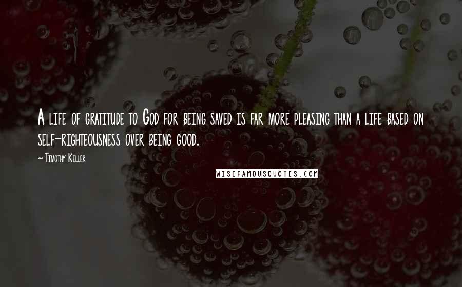 Timothy Keller Quotes: A life of gratitude to God for being saved is far more pleasing than a life based on self-righteousness over being good.