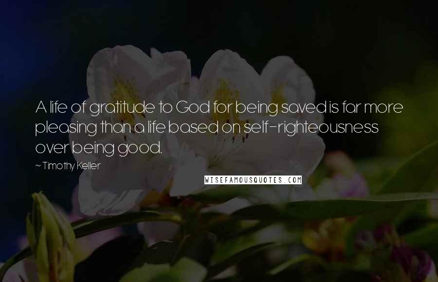 Timothy Keller Quotes: A life of gratitude to God for being saved is far more pleasing than a life based on self-righteousness over being good.