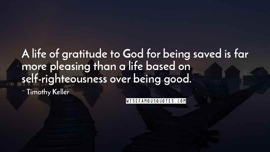 Timothy Keller Quotes: A life of gratitude to God for being saved is far more pleasing than a life based on self-righteousness over being good.