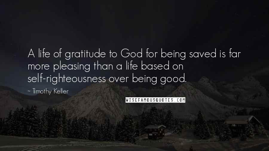 Timothy Keller Quotes: A life of gratitude to God for being saved is far more pleasing than a life based on self-righteousness over being good.