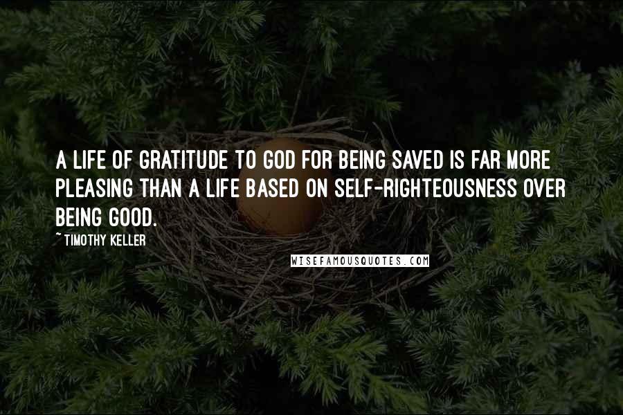 Timothy Keller Quotes: A life of gratitude to God for being saved is far more pleasing than a life based on self-righteousness over being good.