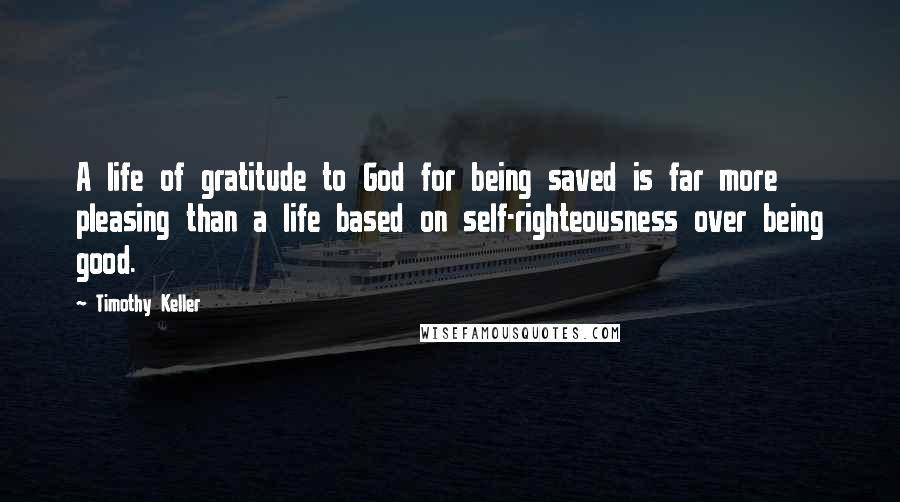 Timothy Keller Quotes: A life of gratitude to God for being saved is far more pleasing than a life based on self-righteousness over being good.