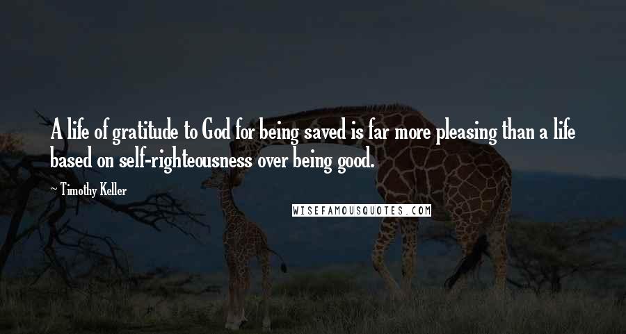 Timothy Keller Quotes: A life of gratitude to God for being saved is far more pleasing than a life based on self-righteousness over being good.