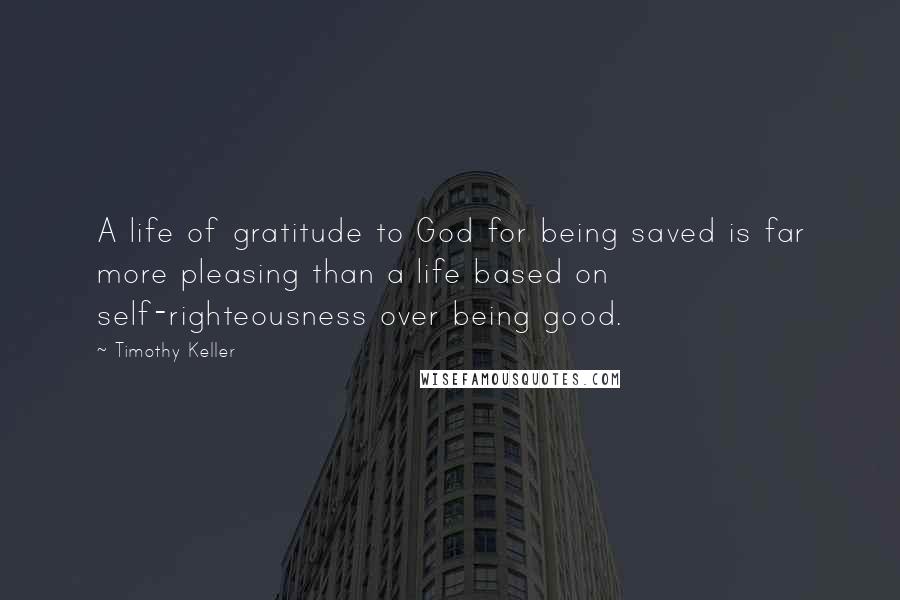 Timothy Keller Quotes: A life of gratitude to God for being saved is far more pleasing than a life based on self-righteousness over being good.