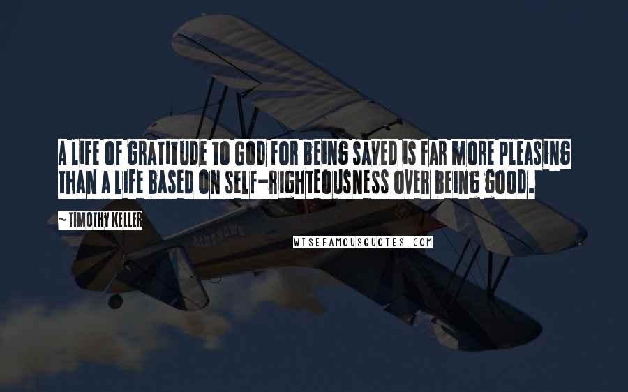 Timothy Keller Quotes: A life of gratitude to God for being saved is far more pleasing than a life based on self-righteousness over being good.