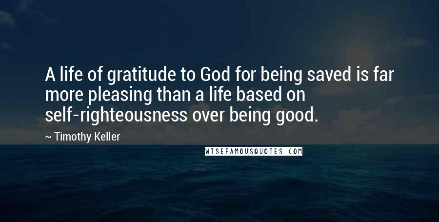 Timothy Keller Quotes: A life of gratitude to God for being saved is far more pleasing than a life based on self-righteousness over being good.