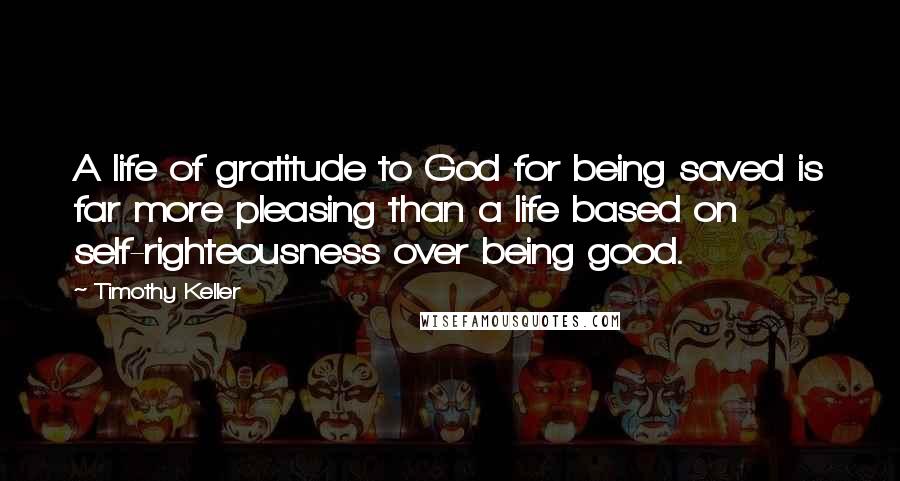 Timothy Keller Quotes: A life of gratitude to God for being saved is far more pleasing than a life based on self-righteousness over being good.