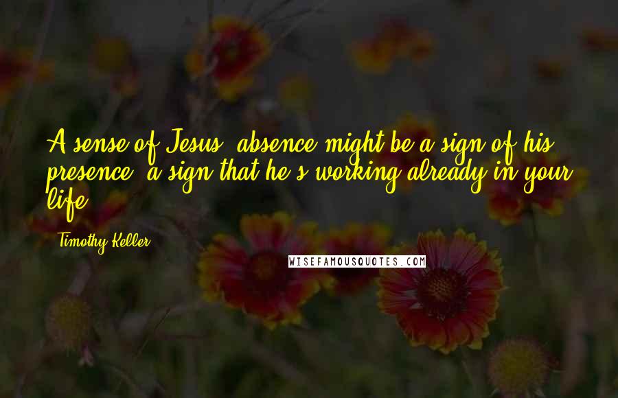 Timothy Keller Quotes: A sense of Jesus' absence might be a sign of his presence- a sign that he's working already in your life.