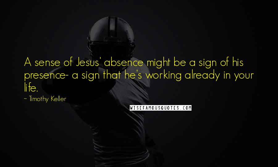 Timothy Keller Quotes: A sense of Jesus' absence might be a sign of his presence- a sign that he's working already in your life.
