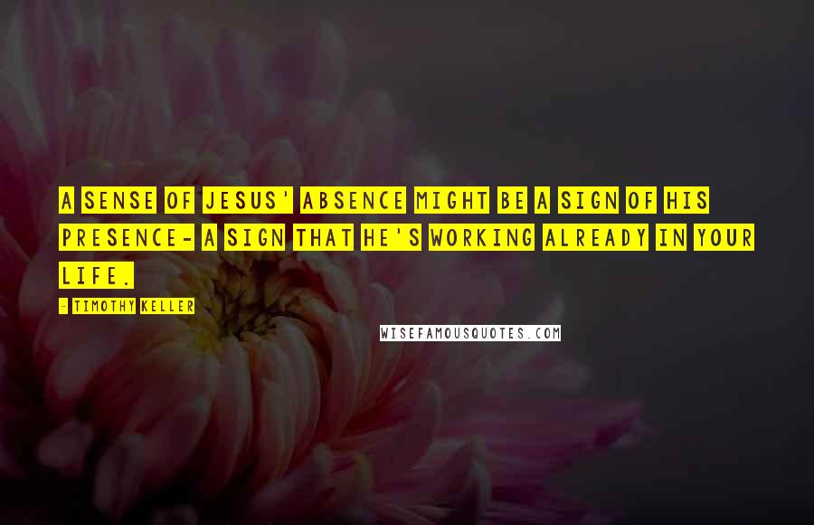 Timothy Keller Quotes: A sense of Jesus' absence might be a sign of his presence- a sign that he's working already in your life.