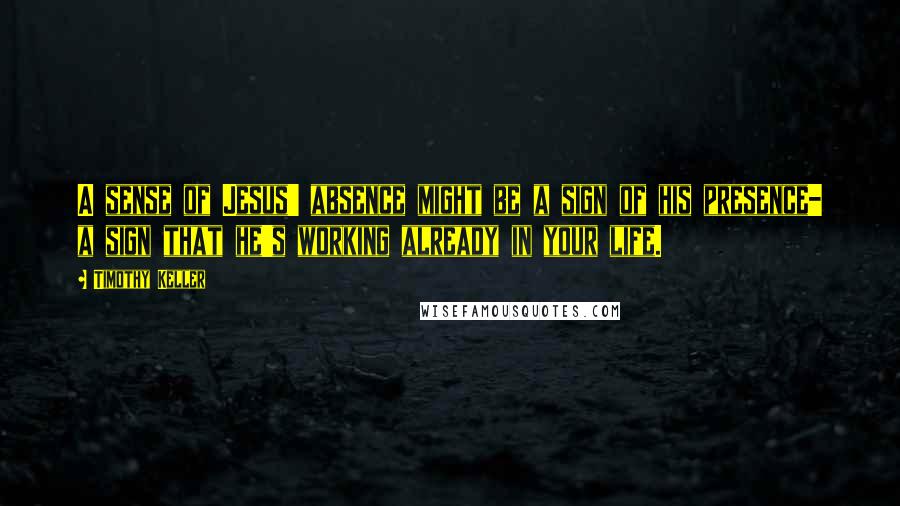 Timothy Keller Quotes: A sense of Jesus' absence might be a sign of his presence- a sign that he's working already in your life.