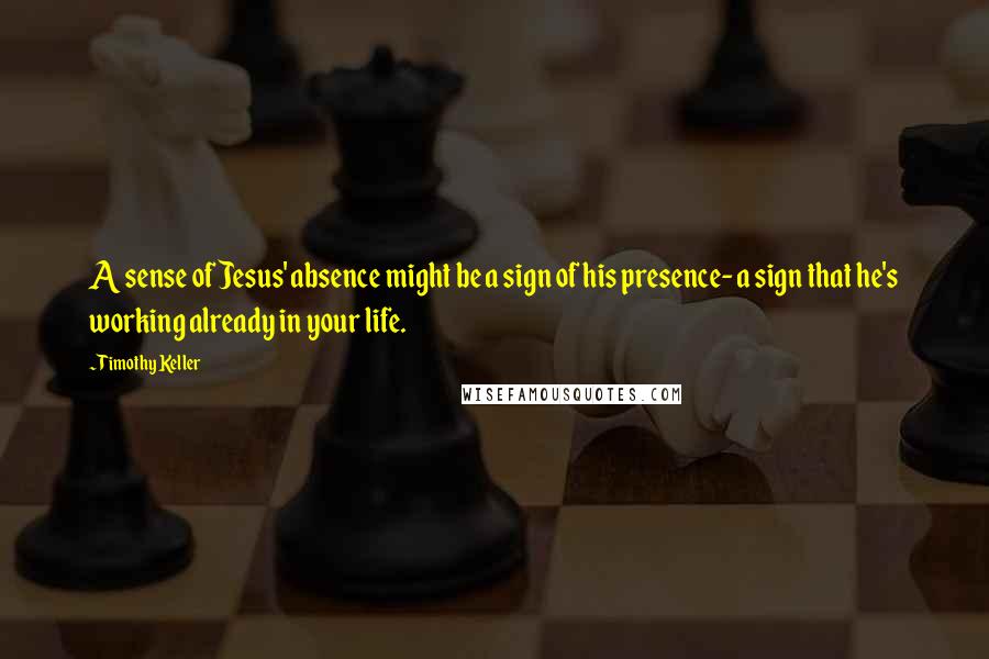 Timothy Keller Quotes: A sense of Jesus' absence might be a sign of his presence- a sign that he's working already in your life.