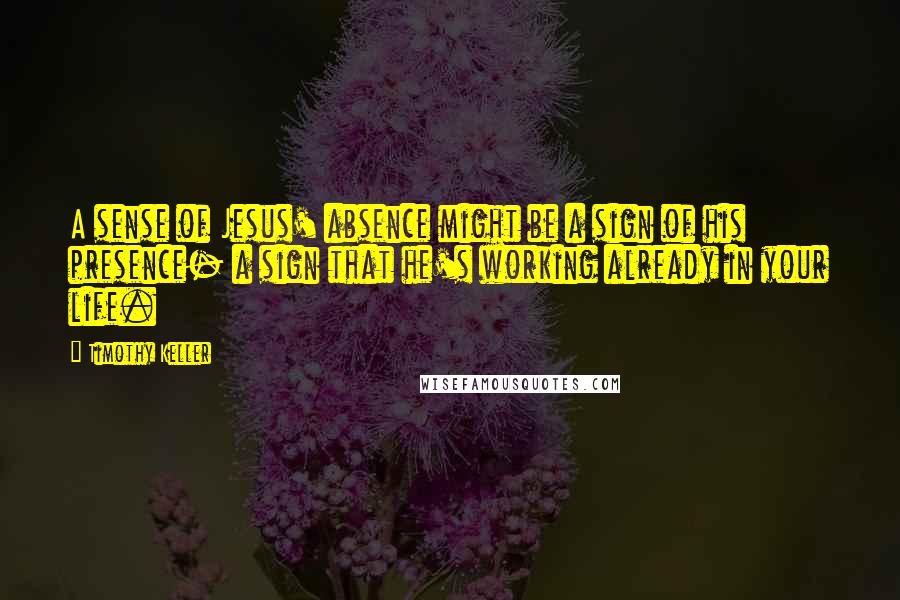 Timothy Keller Quotes: A sense of Jesus' absence might be a sign of his presence- a sign that he's working already in your life.